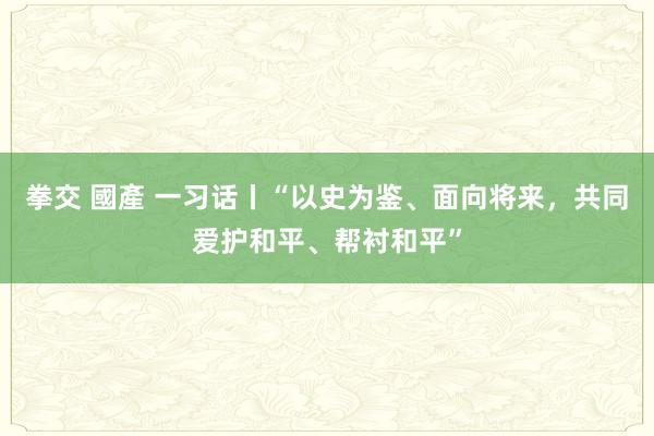 拳交 國產 一习话丨“以史为鉴、面向将来，共同爱护和平、帮衬和平”