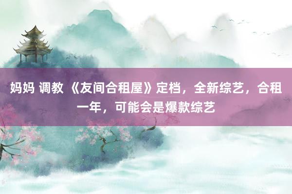 妈妈 调教 《友间合租屋》定档，全新综艺，合租一年，可能会是爆款综艺