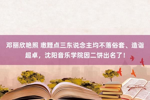 邓丽欣艳照 璷黫点三东说念主均不落俗套、造诣超卓，沈阳音乐学院因二饼出名了！