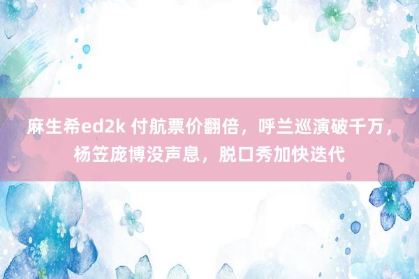 麻生希ed2k 付航票价翻倍，呼兰巡演破千万，杨笠庞博没声息，脱口秀加快迭代