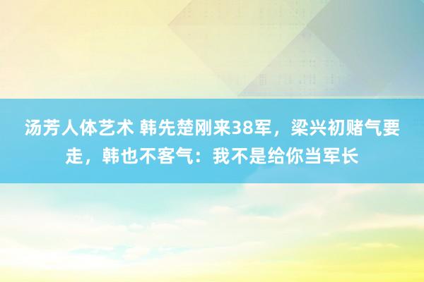 汤芳人体艺术 韩先楚刚来38军，梁兴初赌气要走，韩也不客气：我不是给你当军长