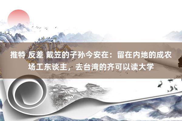 推特 反差 戴笠的子孙今安在：留在内地的成农场工东谈主，去台湾的齐可以读大学