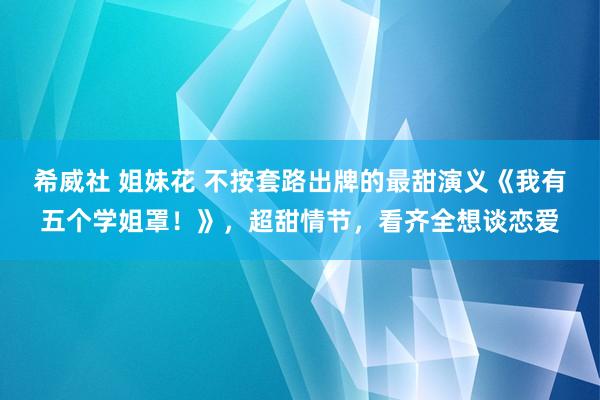 希威社 姐妹花 不按套路出牌的最甜演义《我有五个学姐罩！》，超甜情节，看齐全想谈恋爱