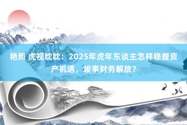 艳照 虎视眈眈：2025年虎年东谈主怎样稳握资产机遇，竣事财务解放？