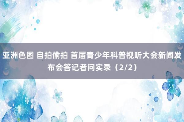 亚洲色图 自拍偷拍 首届青少年科普视听大会新闻发布会答记者问实录（2/2）