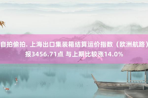 自拍偷拍. 上海出口集装箱结算运价指数（欧洲航路）报3456.71点 与上期比较涨14.0%