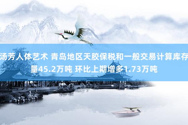 汤芳人体艺术 青岛地区天胶保税和一般交易计算库存量45.2万吨 环比上期增多1.73万吨