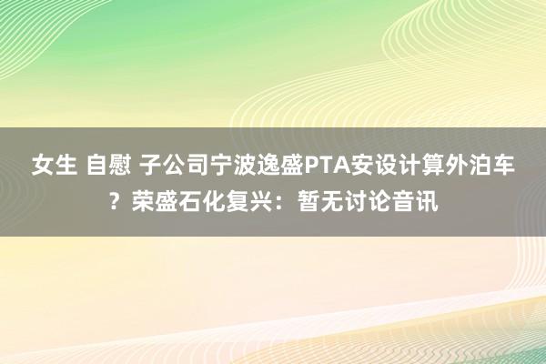 女生 自慰 子公司宁波逸盛PTA安设计算外泊车？荣盛石化复兴：暂无讨论音讯