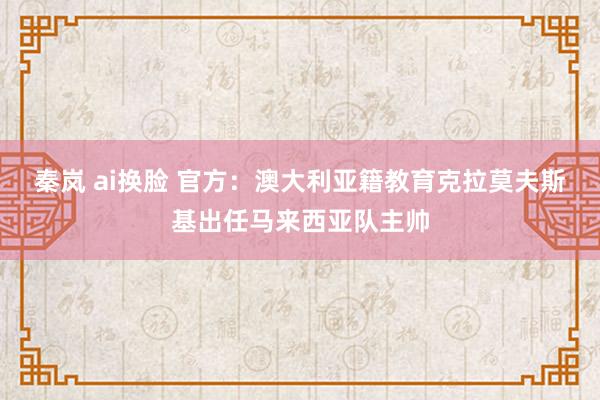 秦岚 ai换脸 官方：澳大利亚籍教育克拉莫夫斯基出任马来西亚队主帅