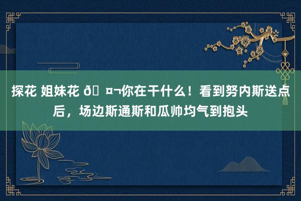 探花 姐妹花 🤬你在干什么！看到努内斯送点后，场边斯通斯和瓜帅均气到抱头