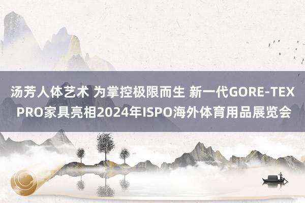 汤芳人体艺术 为掌控极限而生 新一代GORE-TEX PRO家具亮相2024年ISPO海外体育用品展览会