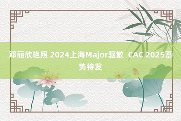 邓丽欣艳照 2024上海Major驱散  CAC 2025蓄势待发