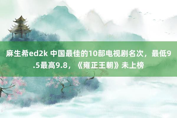 麻生希ed2k 中国最佳的10部电视剧名次，最低9.5最高9.8，《雍正王朝》未上榜