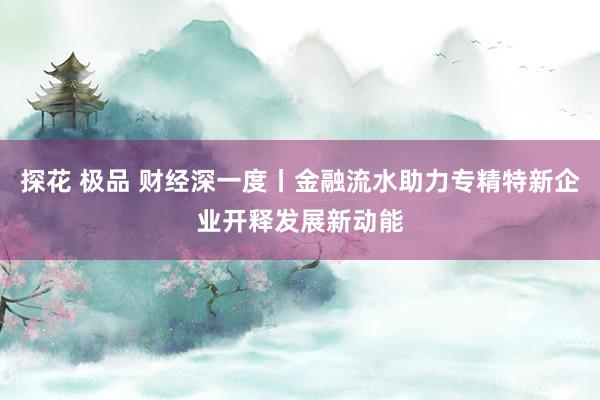 探花 极品 财经深一度丨金融流水助力专精特新企业开释发展新动能