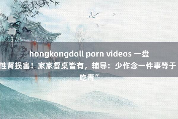 hongkongdoll porn videos 一盘下肚急性肾损害！家家餐桌皆有，辅导：少作念一件事等于“吃毒”