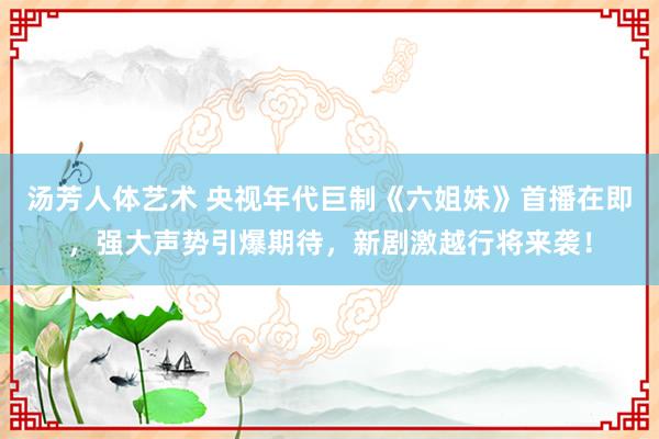 汤芳人体艺术 央视年代巨制《六姐妹》首播在即，强大声势引爆期待，新剧激越行将来袭！