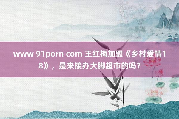 www 91porn com 王红梅加盟《乡村爱情18》，是来接办大脚超市的吗？