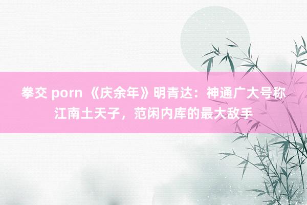 拳交 porn 《庆余年》明青达：神通广大号称江南土天子，范闲内库的最大敌手