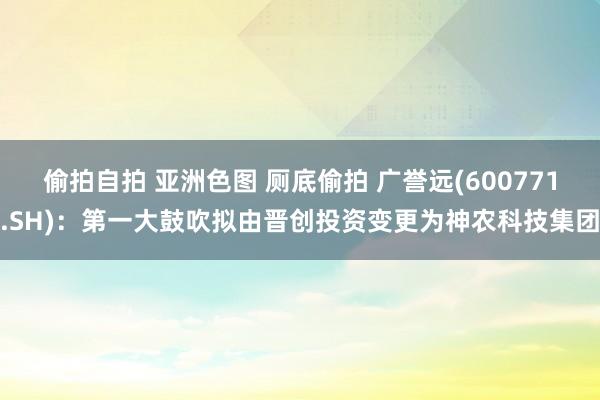 偷拍自拍 亚洲色图 厕底偷拍 广誉远(600771.SH)：第一大鼓吹拟由晋创投资变更为神农科技集团