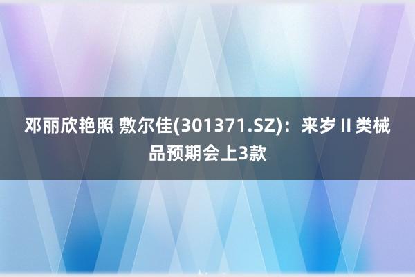 邓丽欣艳照 敷尔佳(301371.SZ)：来岁Ⅱ类械品预期会上3款