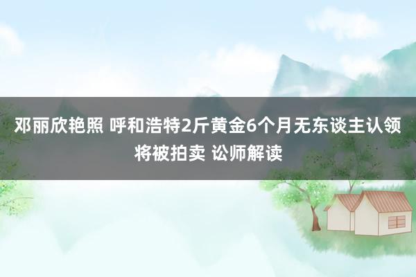 邓丽欣艳照 呼和浩特2斤黄金6个月无东谈主认领将被拍卖 讼师解读