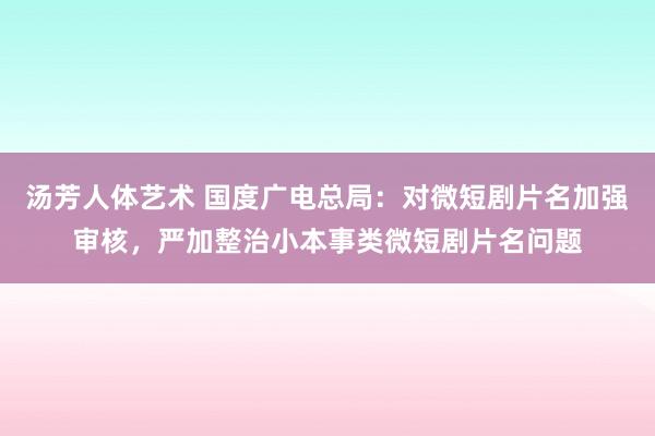 汤芳人体艺术 国度广电总局：对微短剧片名加强审核，严加整治小本事类微短剧片名问题