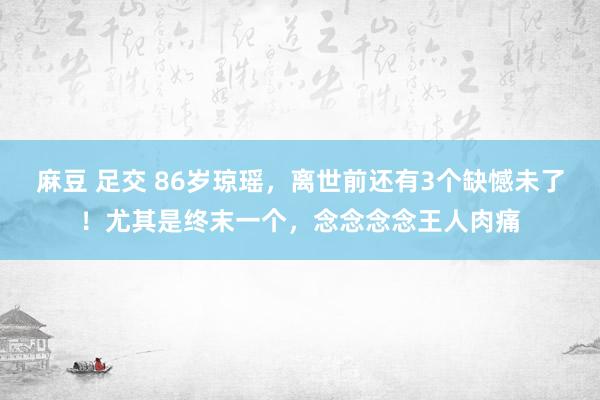 麻豆 足交 86岁琼瑶，离世前还有3个缺憾未了！尤其是终末一个，念念念念王人肉痛