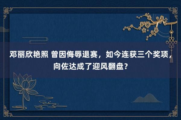 邓丽欣艳照 曾因侮辱退赛，如今连获三个奖项，向佐达成了迎风翻盘？