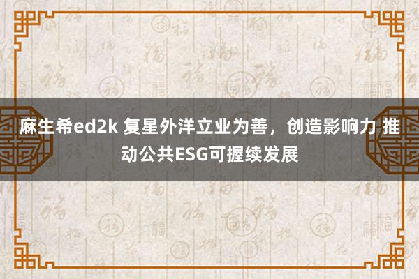 麻生希ed2k 复星外洋立业为善，创造影响力 推动公共ESG可握续发展