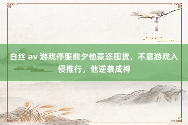 白丝 av 游戏停服前夕他豪恣囤货，不意游戏入侵推行，他逆袭成神