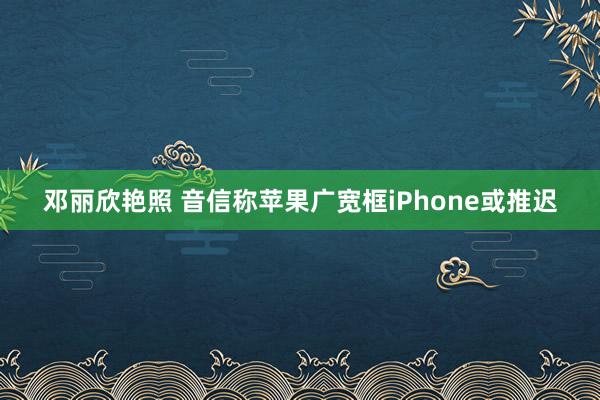 邓丽欣艳照 音信称苹果广宽框iPhone或推迟