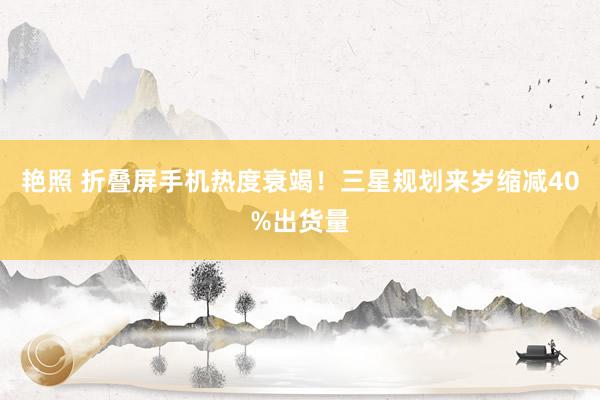 艳照 折叠屏手机热度衰竭！三星规划来岁缩减40%出货量