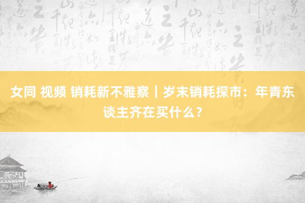 女同 视频 销耗新不雅察｜岁末销耗探市：年青东谈主齐在买什么？