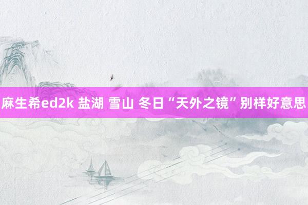 麻生希ed2k 盐湖 雪山 冬日“天外之镜”别样好意思