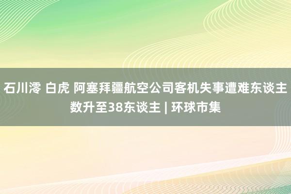 石川澪 白虎 阿塞拜疆航空公司客机失事遭难东谈主数升至38东谈主 | 环球市集