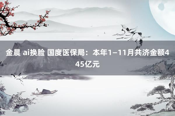 金晨 ai换脸 国度医保局：本年1—11月共济金额445亿元