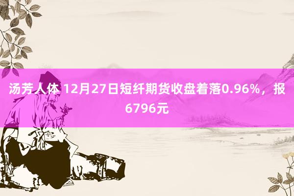 汤芳人体 12月27日短纤期货收盘着落0.96%，报6796元