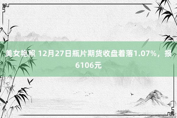 美女艳照 12月27日瓶片期货收盘着落1.07%，报6106元