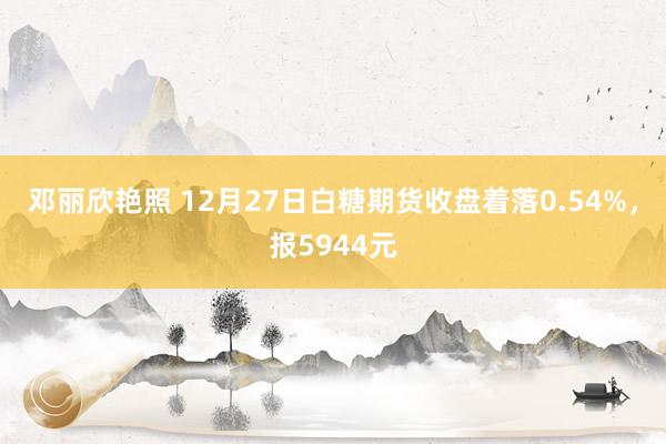 邓丽欣艳照 12月27日白糖期货收盘着落0.54%，报5944元