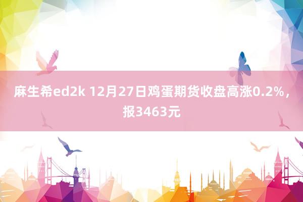 麻生希ed2k 12月27日鸡蛋期货收盘高涨0.2%，报3463元