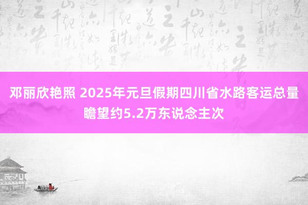 邓丽欣艳照 2025年元旦假期四川省水路客运总量瞻望约5.2万东说念主次