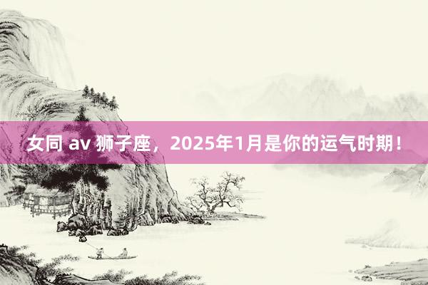 女同 av 狮子座，2025年1月是你的运气时期！