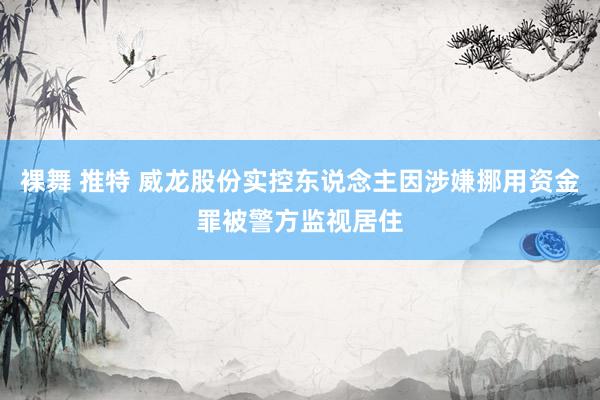 裸舞 推特 威龙股份实控东说念主因涉嫌挪用资金罪被警方监视居住