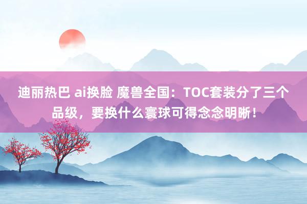 迪丽热巴 ai换脸 魔兽全国：TOC套装分了三个品级，要换什么寰球可得念念明晰！