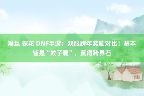 黑丝 探花 DNF手游：双服跨年奖励对比！基本皆是“蚊子腿”，莫得跨界石