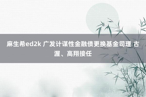 麻生希ed2k 广发计谋性金融债更换基金司理 古渥、高翔接任