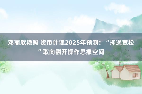 邓丽欣艳照 货币计谋2025年预测：“抑遏宽松”取向翻开操作思象空间