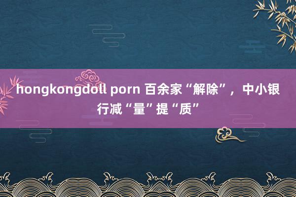 hongkongdoll porn 百余家“解除”，中小银行减“量”提“质”