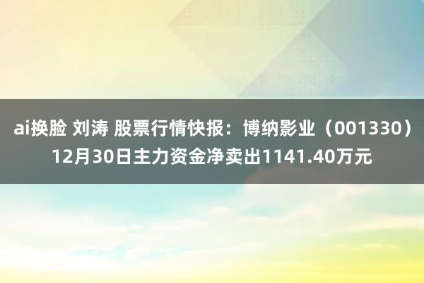 ai换脸 刘涛 股票行情快报：博纳影业（001330）12月30日主力资金净卖出1141.40万元