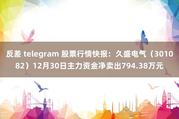 反差 telegram 股票行情快报：久盛电气（301082）12月30日主力资金净卖出794.38万元